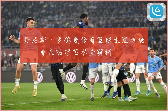 丹尼斯·罗德曼传奇篮球生涯与场上非凡防守艺术全解析