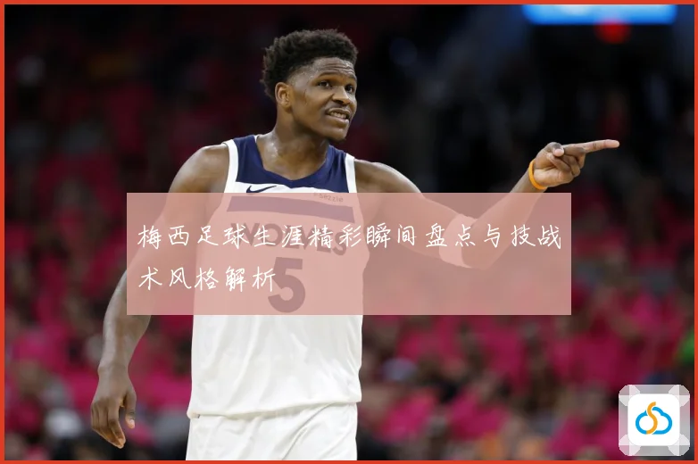 梅西足球生涯精彩瞬间盘点与技战术风格解析