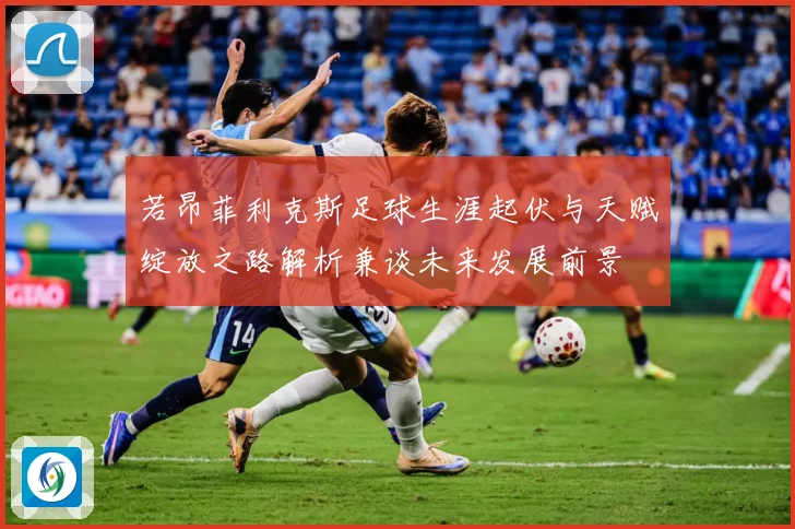 若昂菲利克斯足球生涯起伏与天赋绽放之路解析兼谈未来发展前景