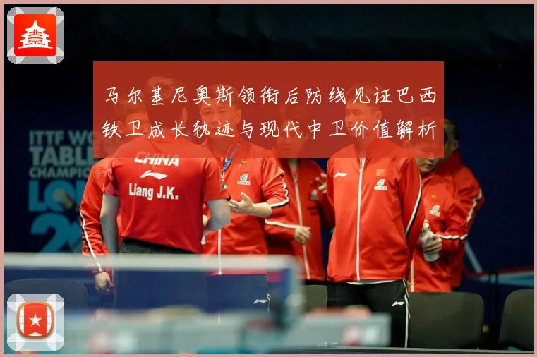 马尔基尼奥斯领衔后防线见证巴西铁卫成长轨迹与现代中卫价值解析