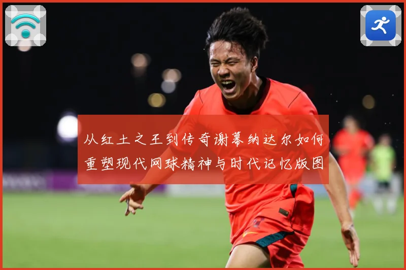 从红土之王到传奇谢幕纳达尔如何重塑现代网球精神与时代记忆版图赛场观察