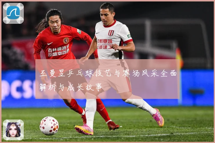王曼昱乒乓球技艺与赛场风采全面解析与成长故事