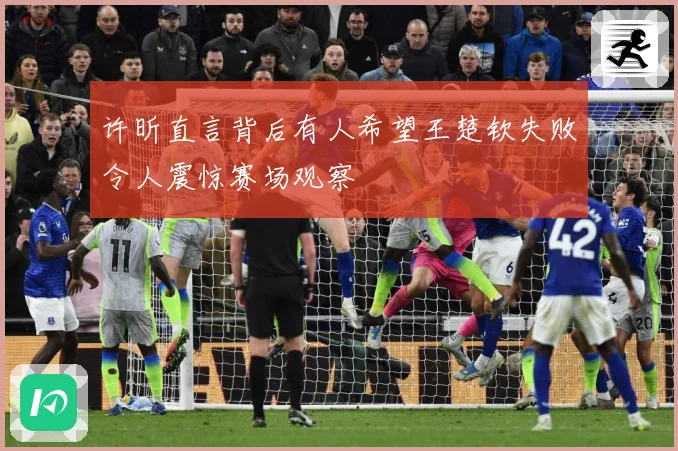 许昕直言背后有人希望王楚钦失败令人震惊赛场观察