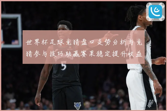 世界杯足球竞猜盘口走势分析与竞猜参与技巧助赢赛果稳定提升收益数据研判