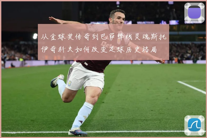 从金球奖传奇到巴萨锋线灵魂斯托伊奇科夫如何改变足球历史格局