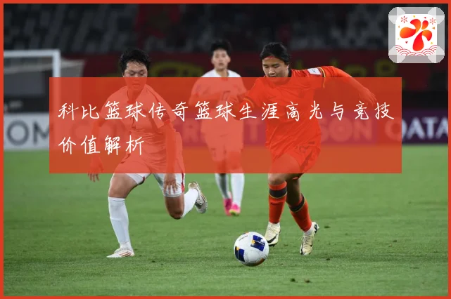 科比篮球传奇篮球生涯高光与竞技价值解析