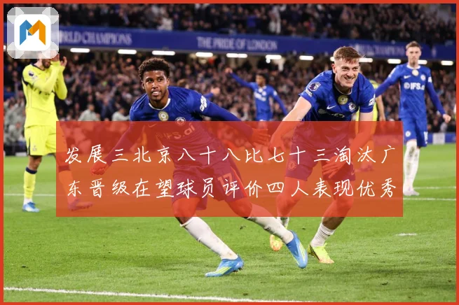 发展三北京八十八比七十三淘汰广东晋级在望球员评价四人表现优秀三专题观察