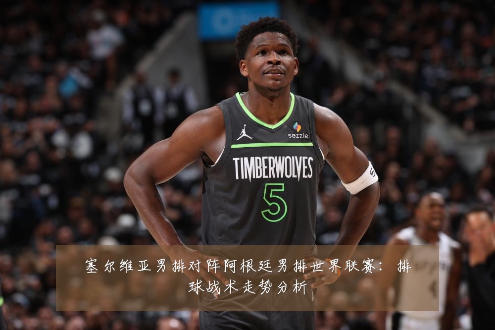 塞尔维亚男排对阵阿根廷男排世界联赛:排球战术走势分析
